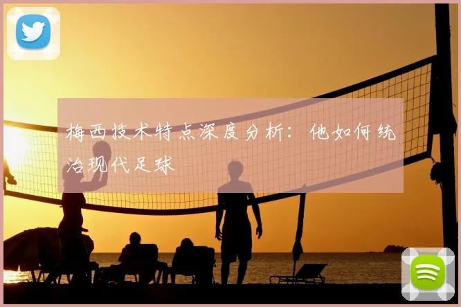 梅西技术特点深度分析：他如何统治现代足球