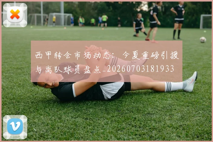 西甲转会市场动态:今夏重磅引援与离队球员盘点_20260703181933