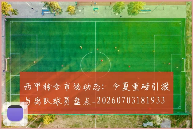 西甲转会市场动态:今夏重磅引援与离队球员盘点_20260703181933