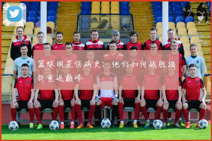 篮球明星伤病史:他们如何战胜挫折重返巅峰