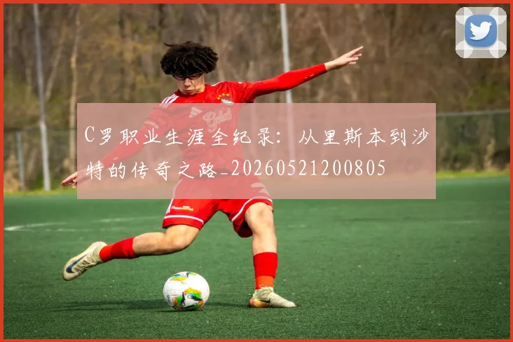 C罗职业生涯全纪录：从里斯本到沙特的传奇之路_20260521200805