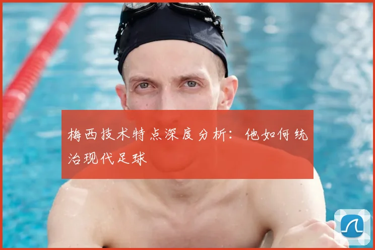 梅西技术特点深度分析:他如何统治现代足球