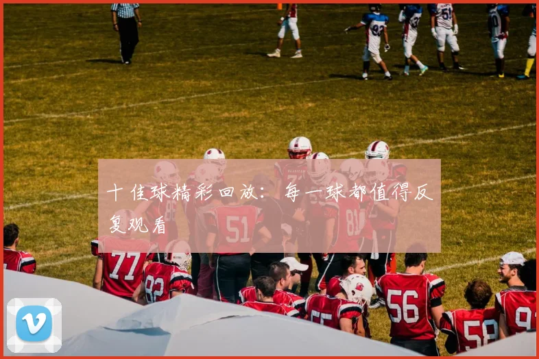 十佳球精彩回放:每一球都值得反复观看